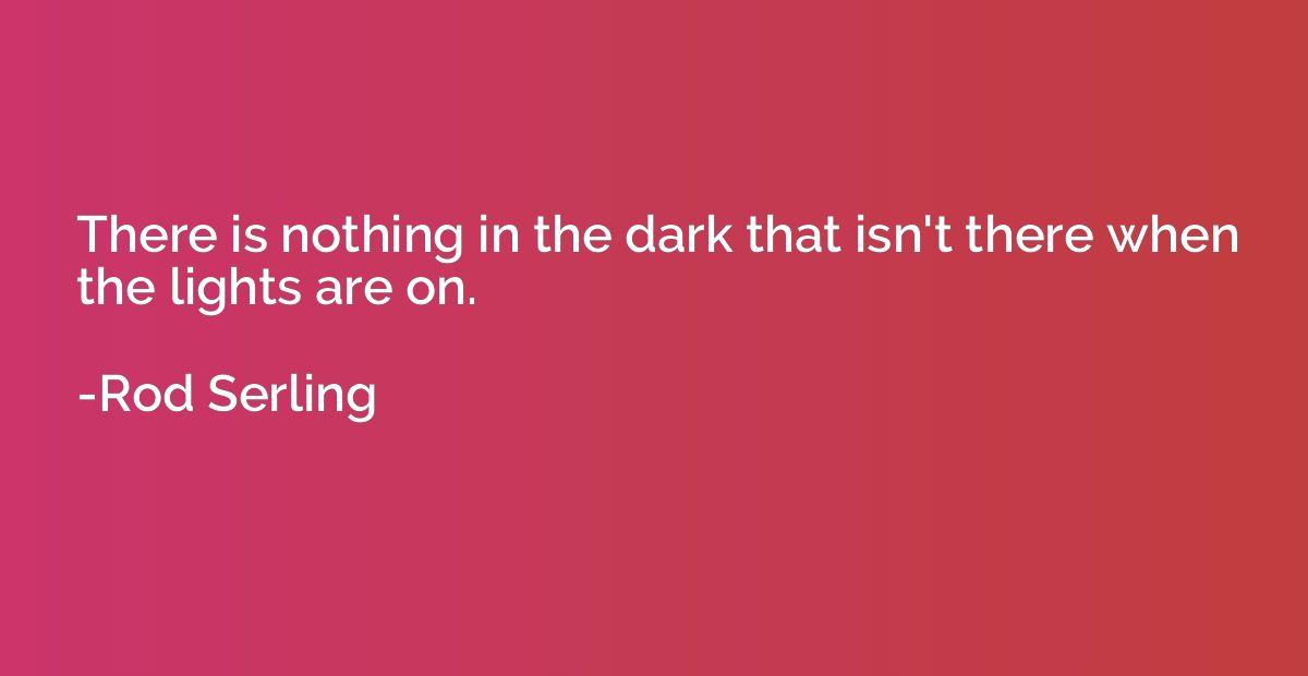 There is nothing in the dark that isn't there when the light
