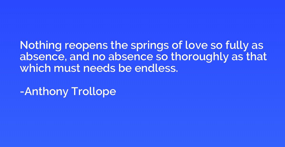 Nothing reopens the springs of love so fully as absence, and