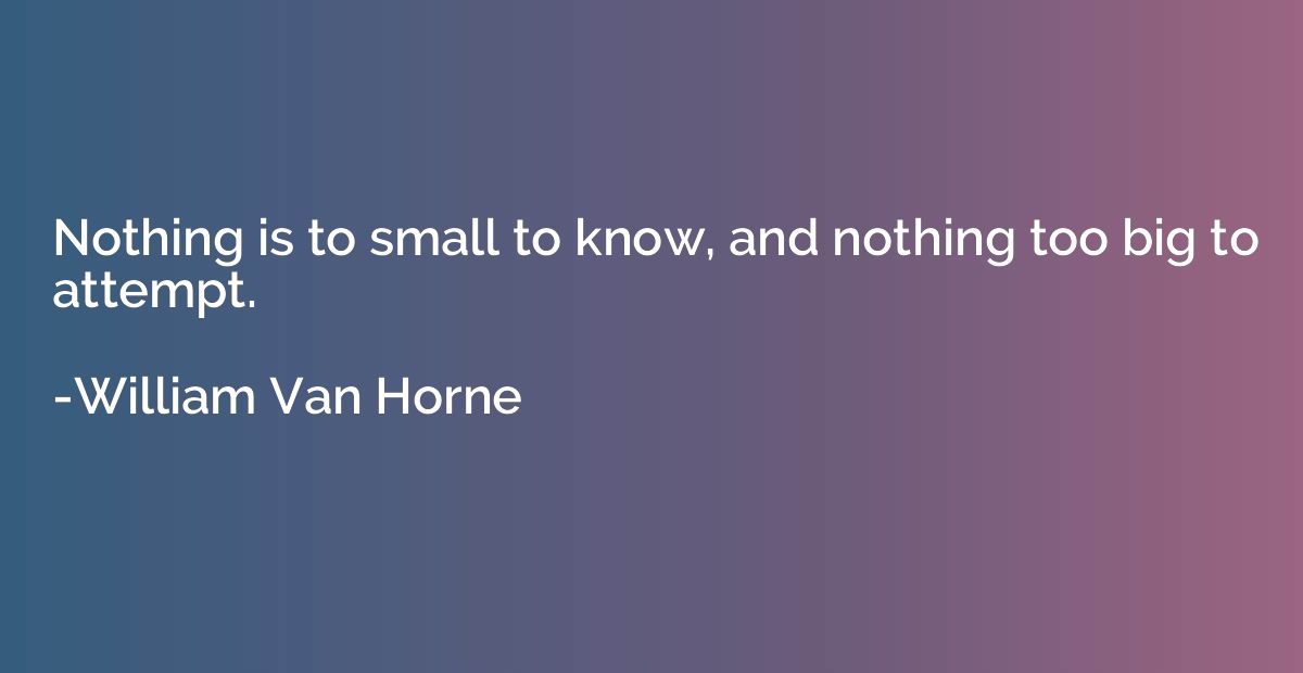 Nothing is to small to know, and nothing too big to attempt.