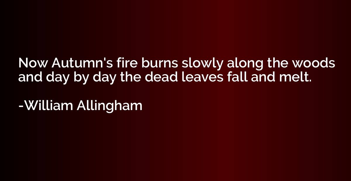 Now Autumn's fire burns slowly along the woods and day by da