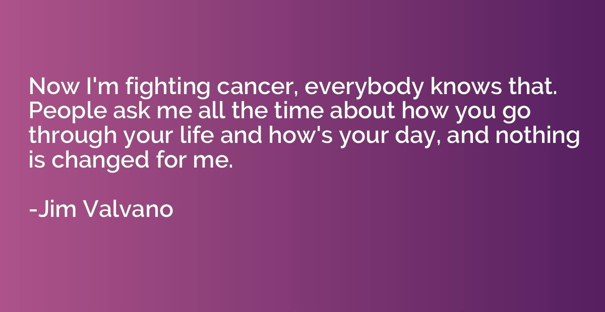 Now I'm fighting cancer, everybody knows that. People ask me