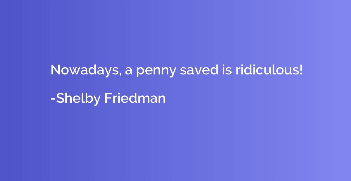 Nowadays, a penny saved is ridiculous!