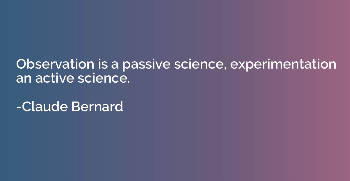 Observation is a passive science, experimentation an active 