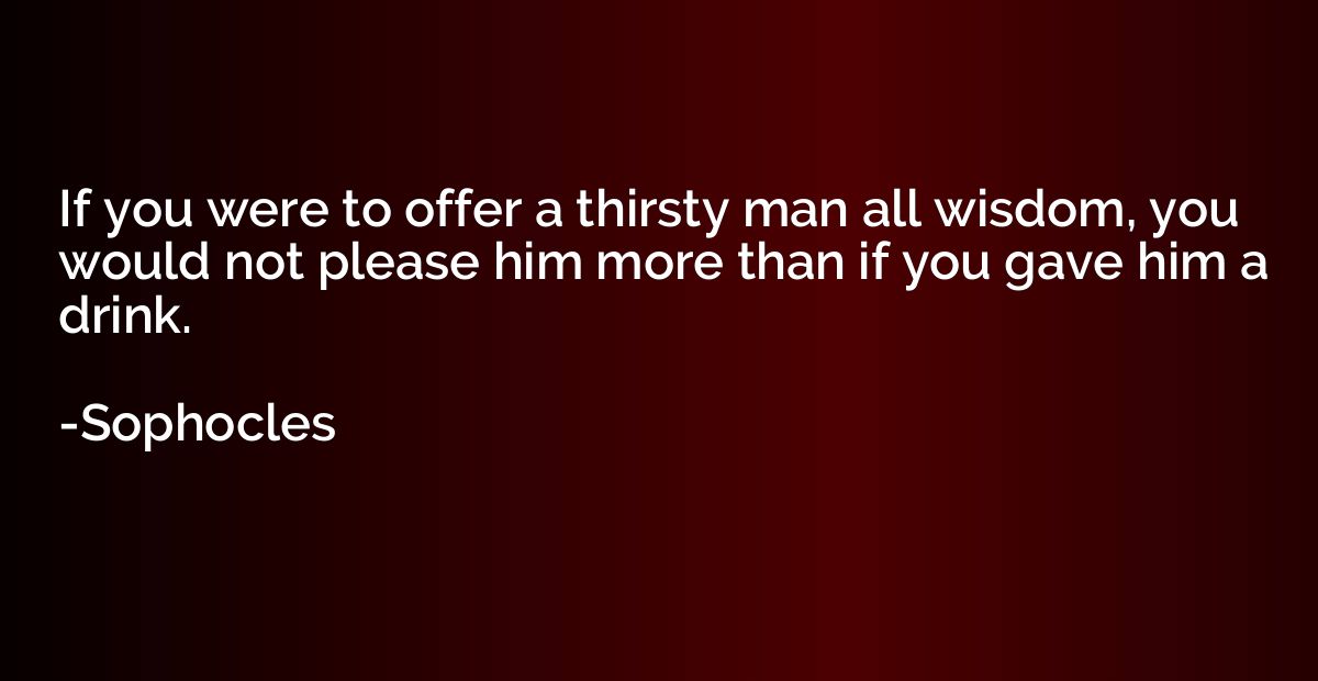 If you were to offer a thirsty man all wisdom, you would not
