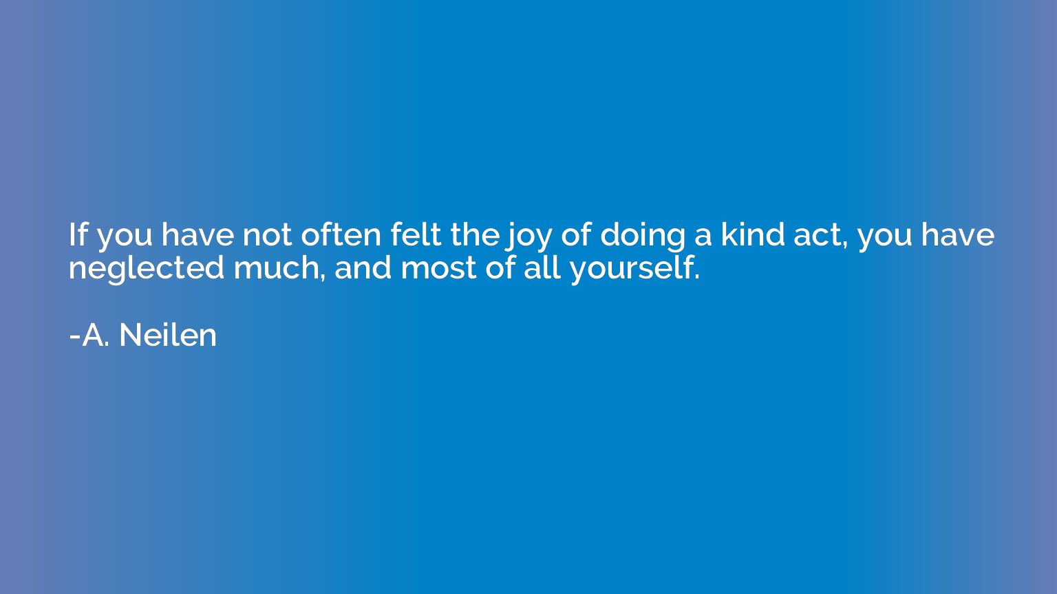 If you have not often felt the joy of doing a kind act, you 