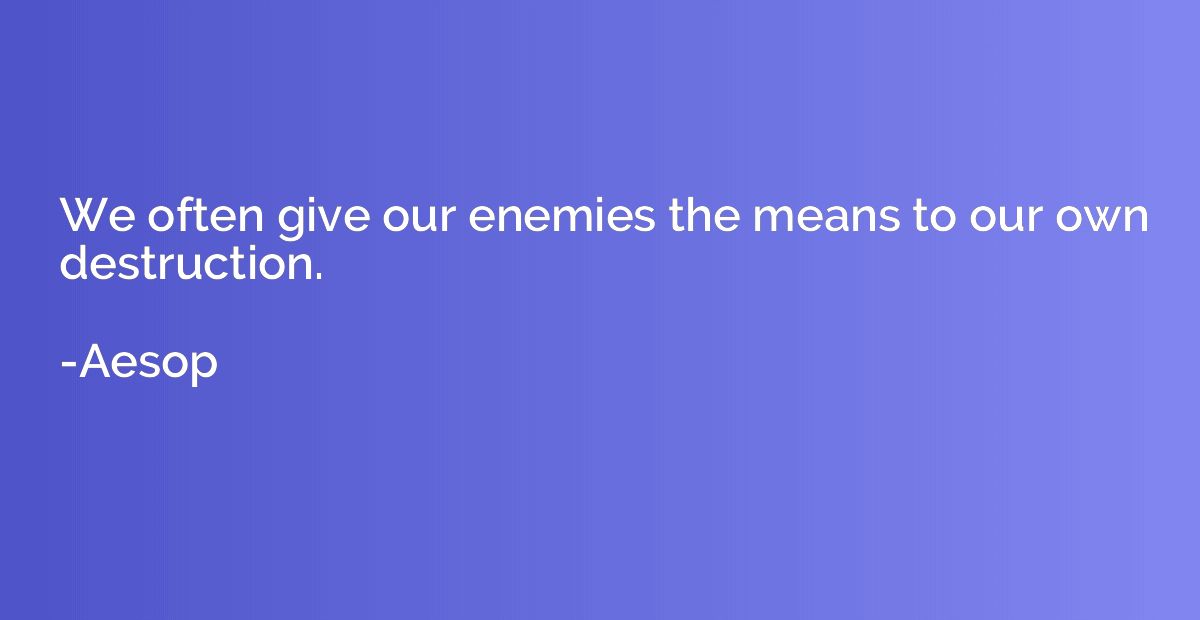 We often give our enemies the means to our own destruction.