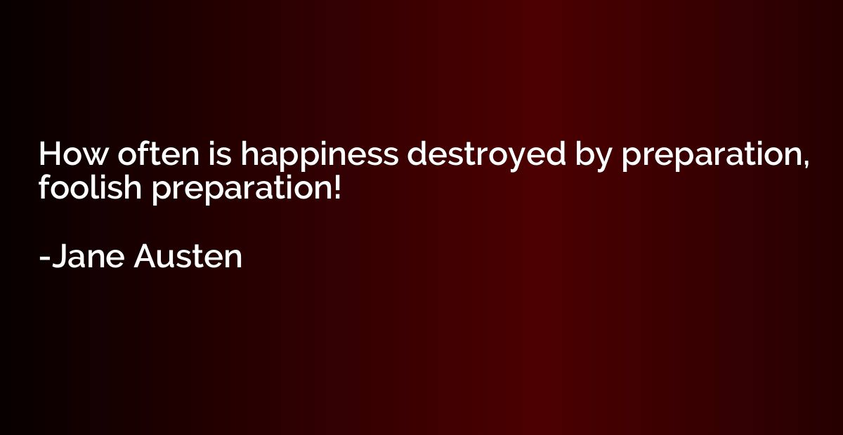 How often is happiness destroyed by preparation, foolish pre