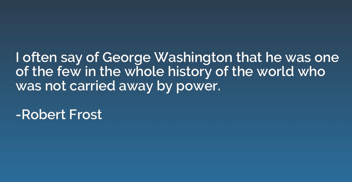 I often say of George Washington that he was one of the few 