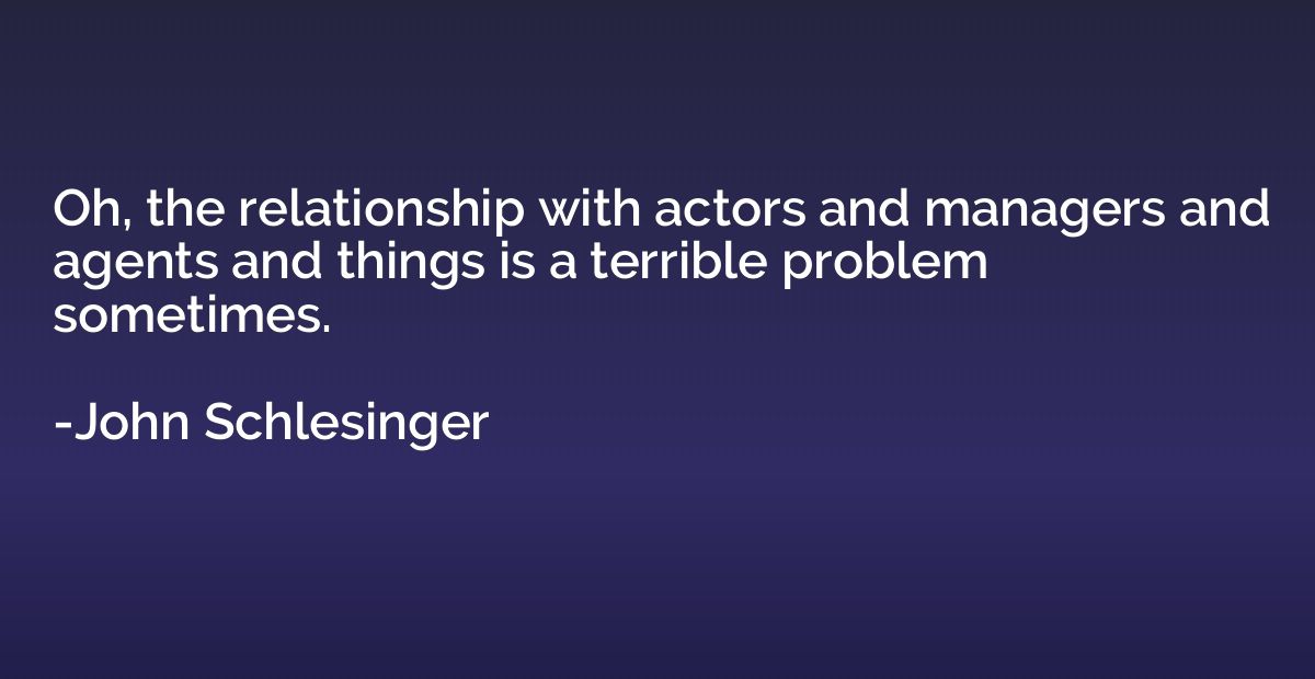 Oh, the relationship with actors and managers and agents and