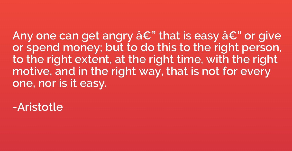 Any one can get angry â€” that is easy â€” or give or spend 