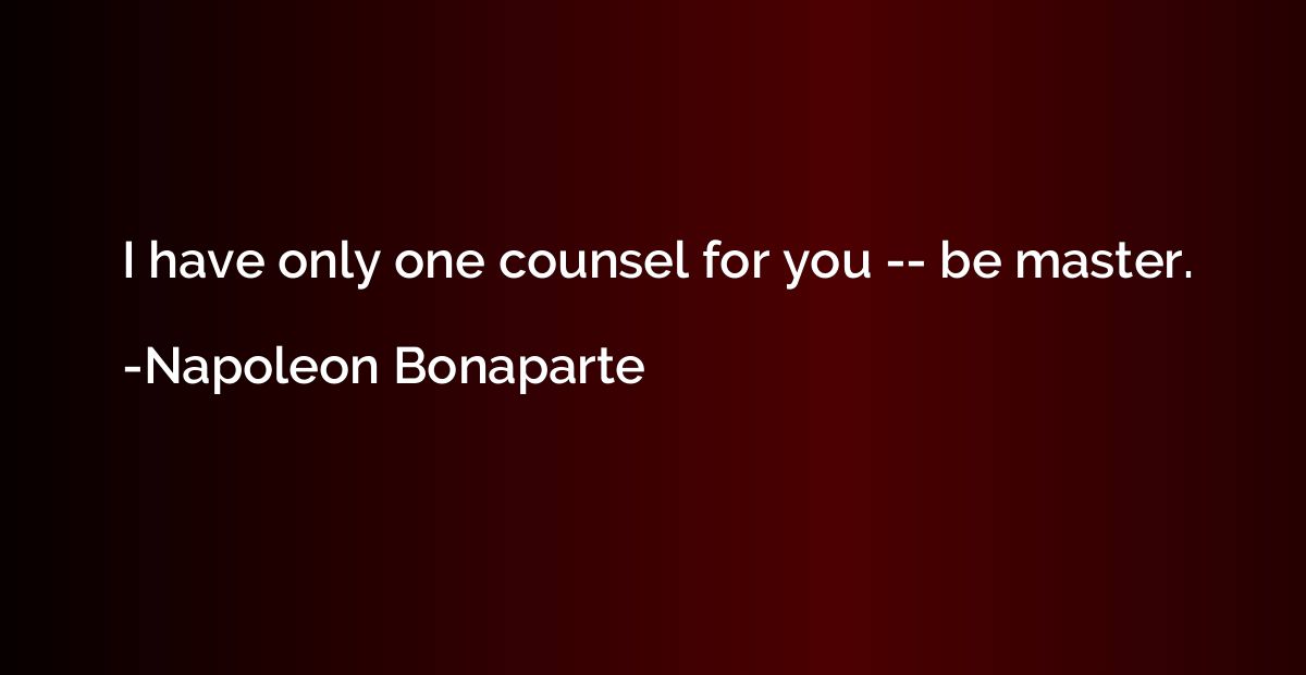 I have only one counsel for you -- be master.
