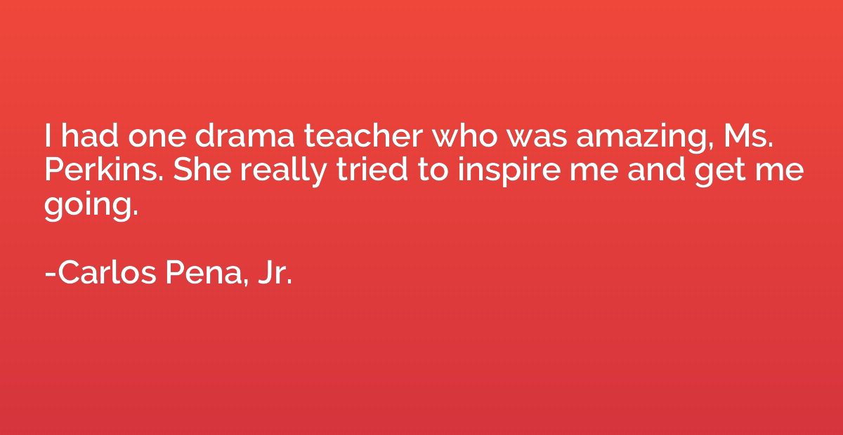 I had one drama teacher who was amazing, Ms. Perkins. She re