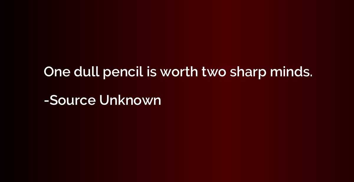 One dull pencil is worth two sharp minds.