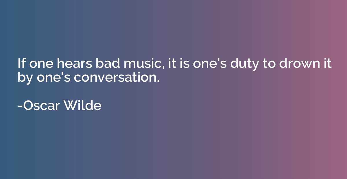 If one hears bad music, it is one's duty to drown it by one'