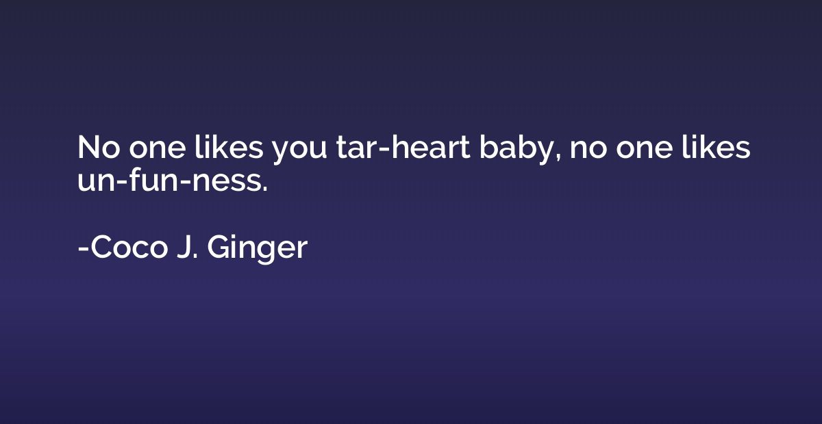 No one likes you tar-heart baby, no one likes un-fun-ness.