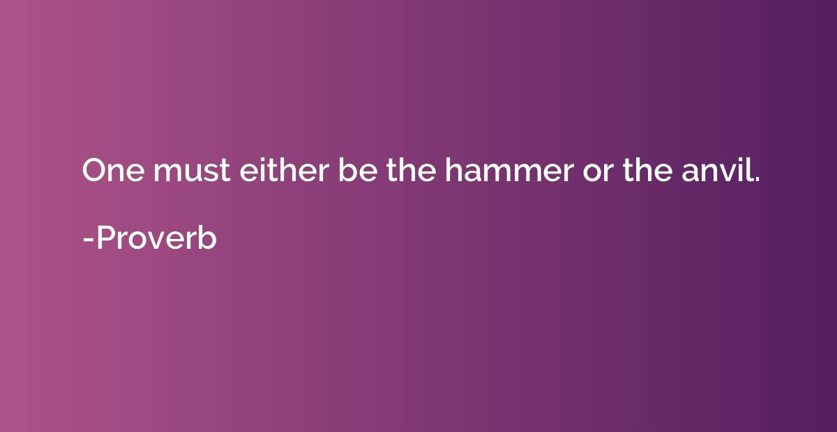 One must either be the hammer or the anvil.
