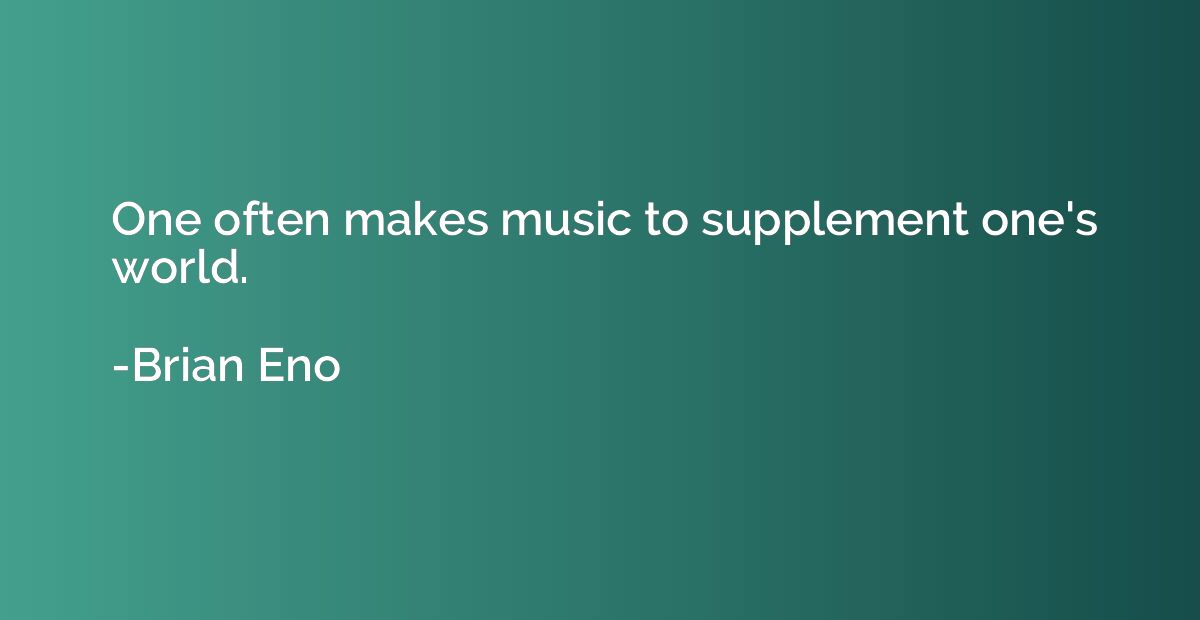 One often makes music to supplement one's world.