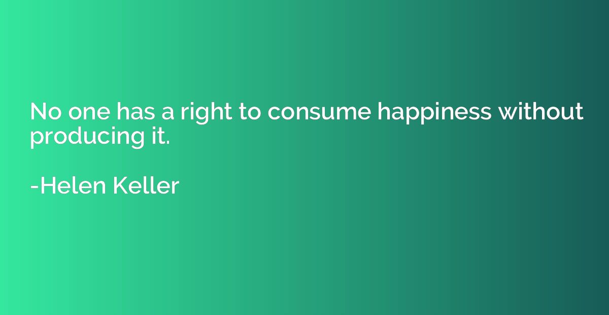No one has a right to consume happiness without producing it