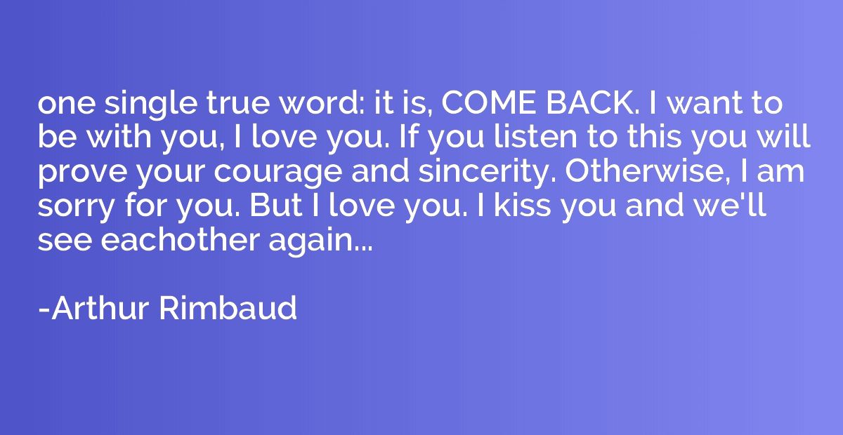 one single true word: it is, COME BACK. I want to be with yo