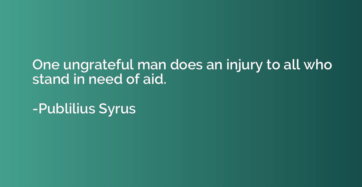 One ungrateful man does an injury to all who stand in need o