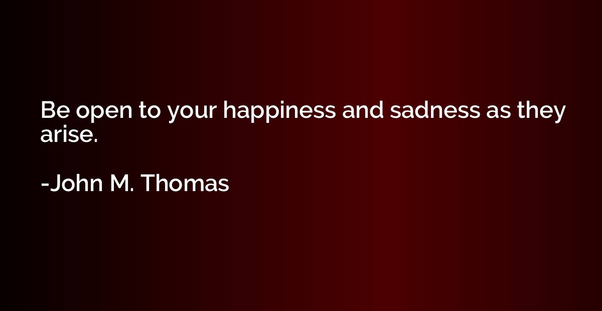 Be open to your happiness and sadness as they arise.