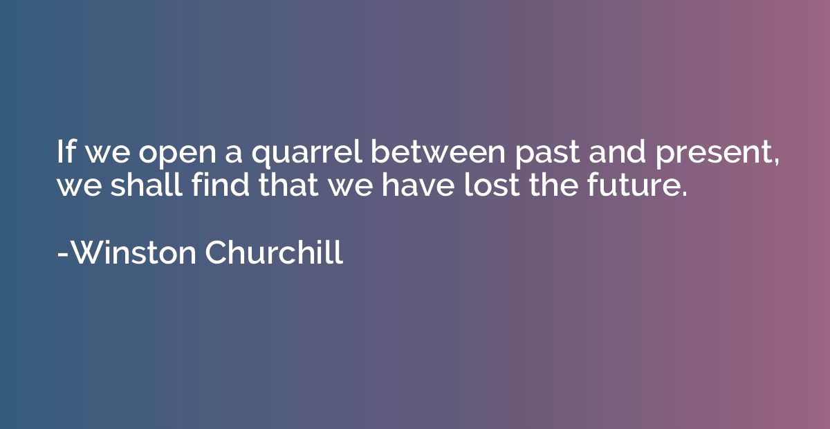 If we open a quarrel between past and present, we shall find