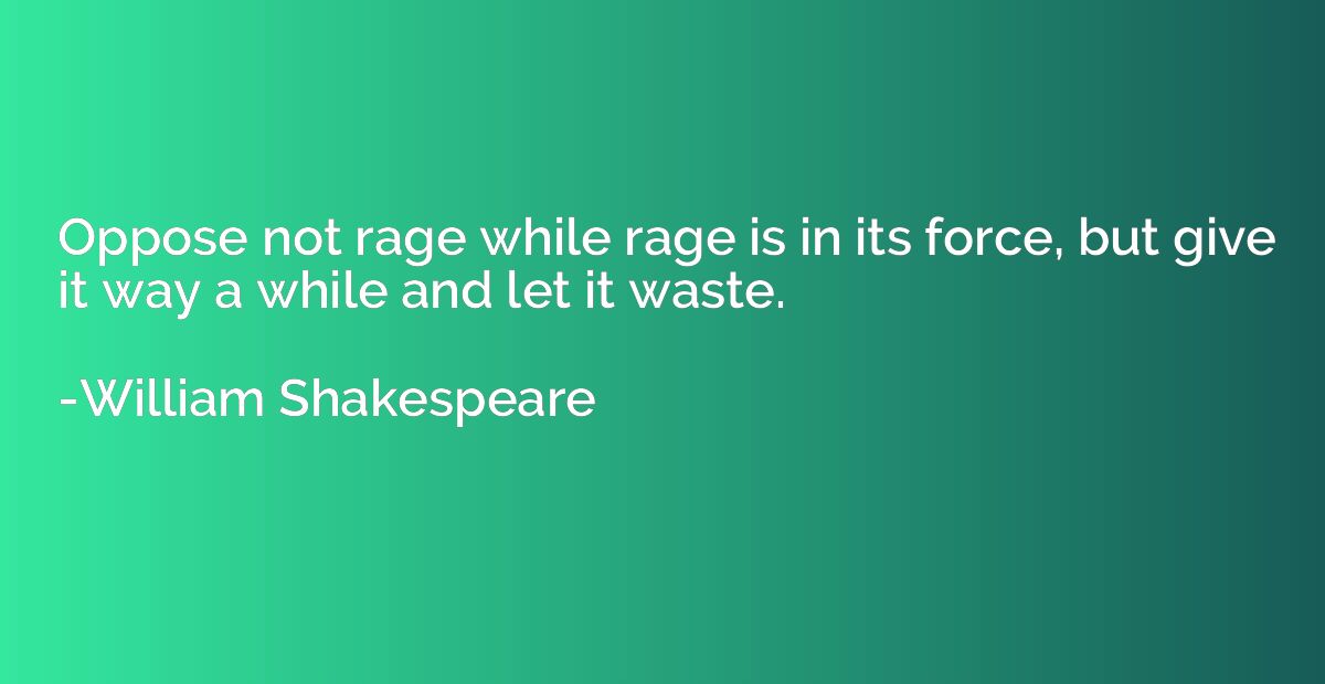 Oppose not rage while rage is in its force, but give it way 