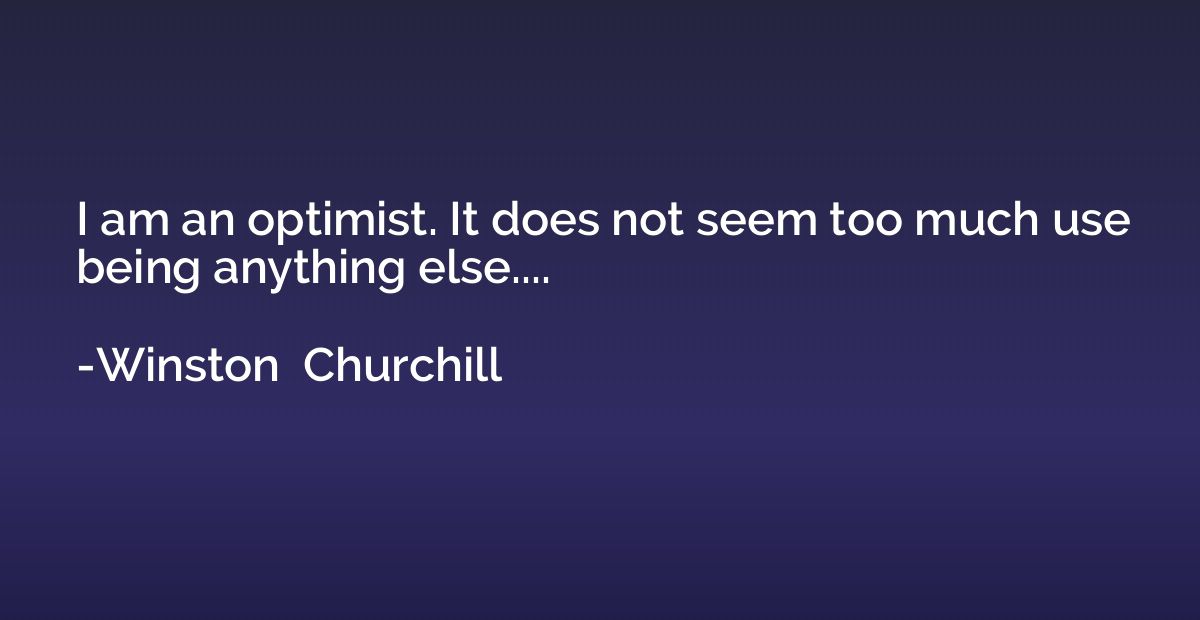 I am an optimist. It does not seem too much use being anythi