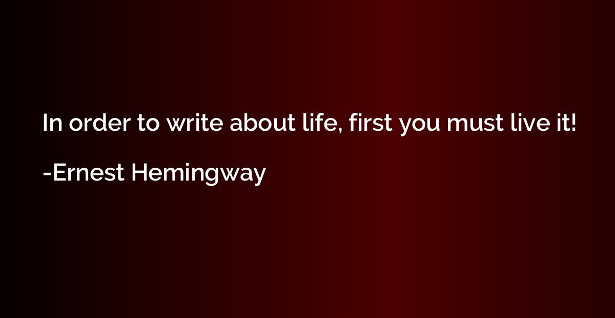 In order to write about life, first you must live it!