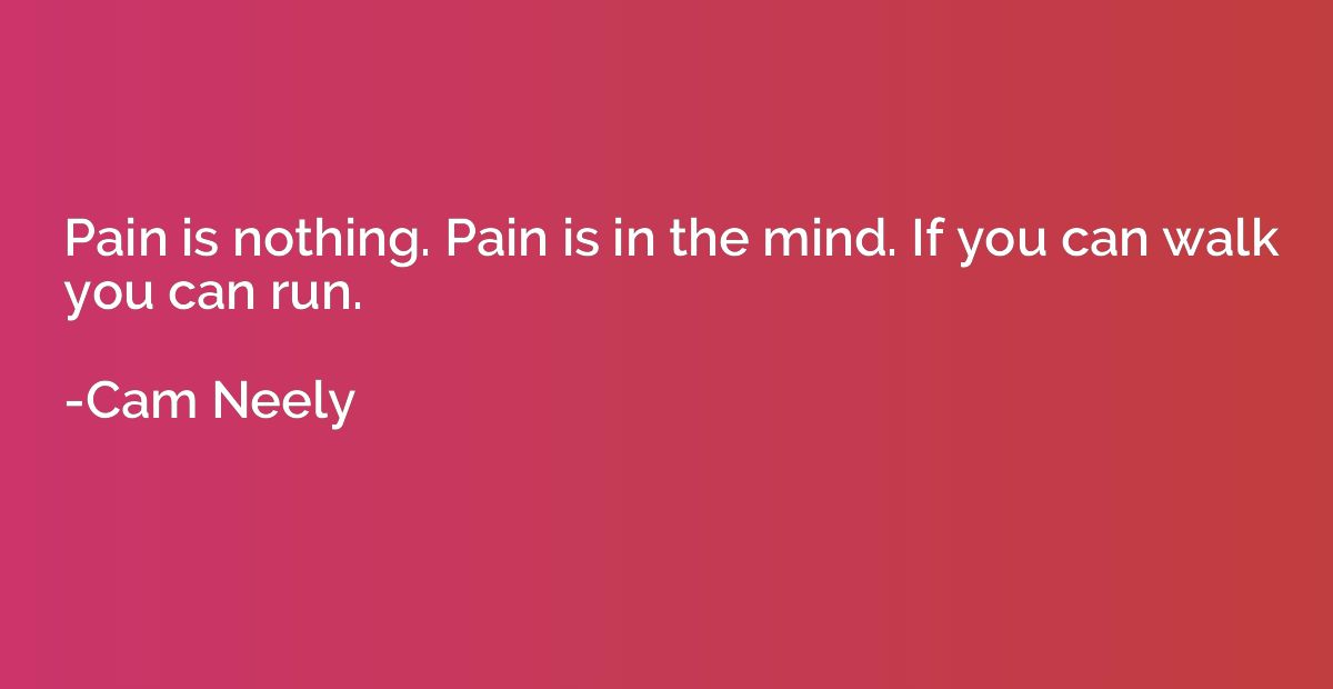 Pain is nothing. Pain is in the mind. If you can walk you ca