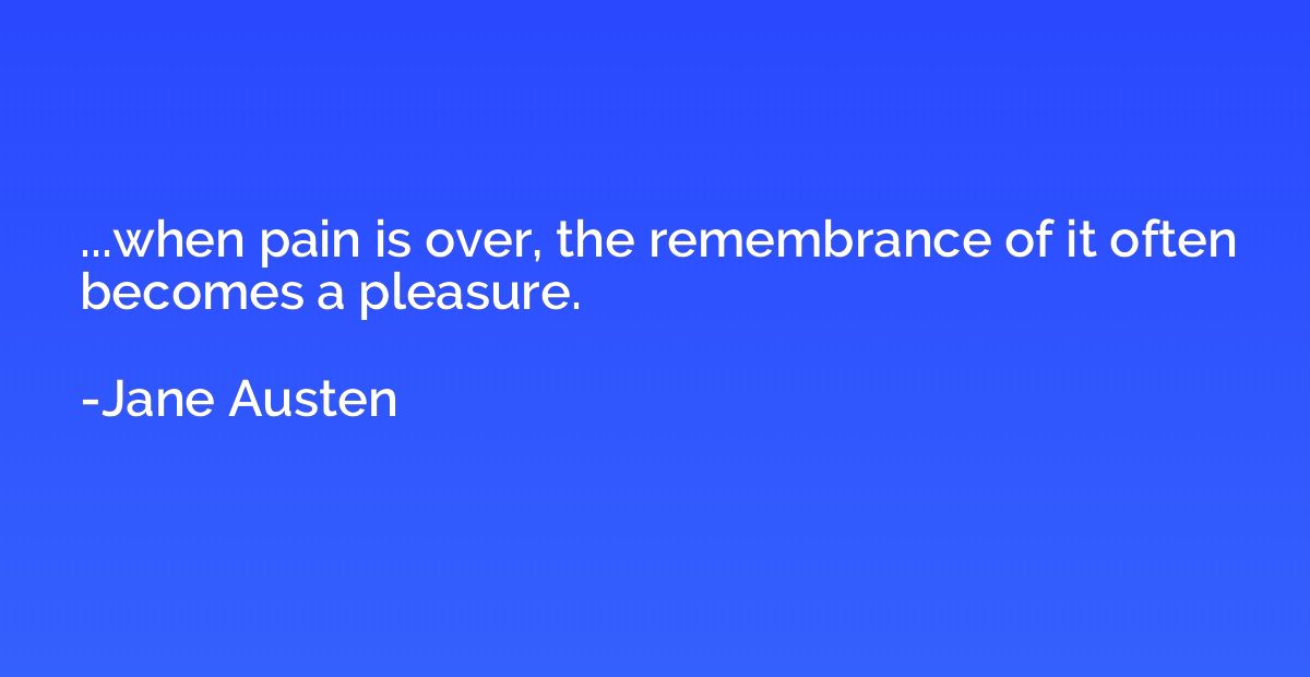 ...when pain is over, the remembrance of it often becomes a 