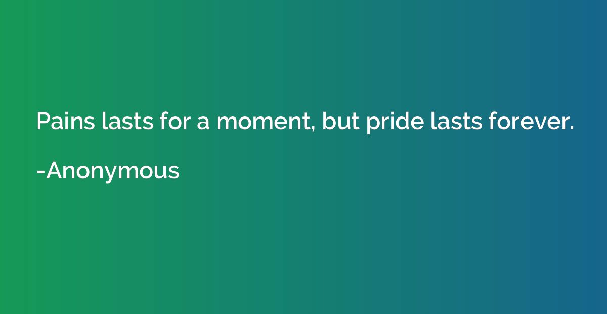 Pains lasts for a moment, but pride lasts forever.