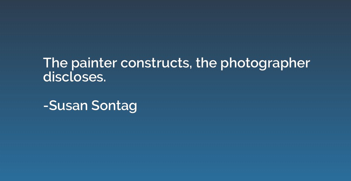 The painter constructs, the photographer discloses.