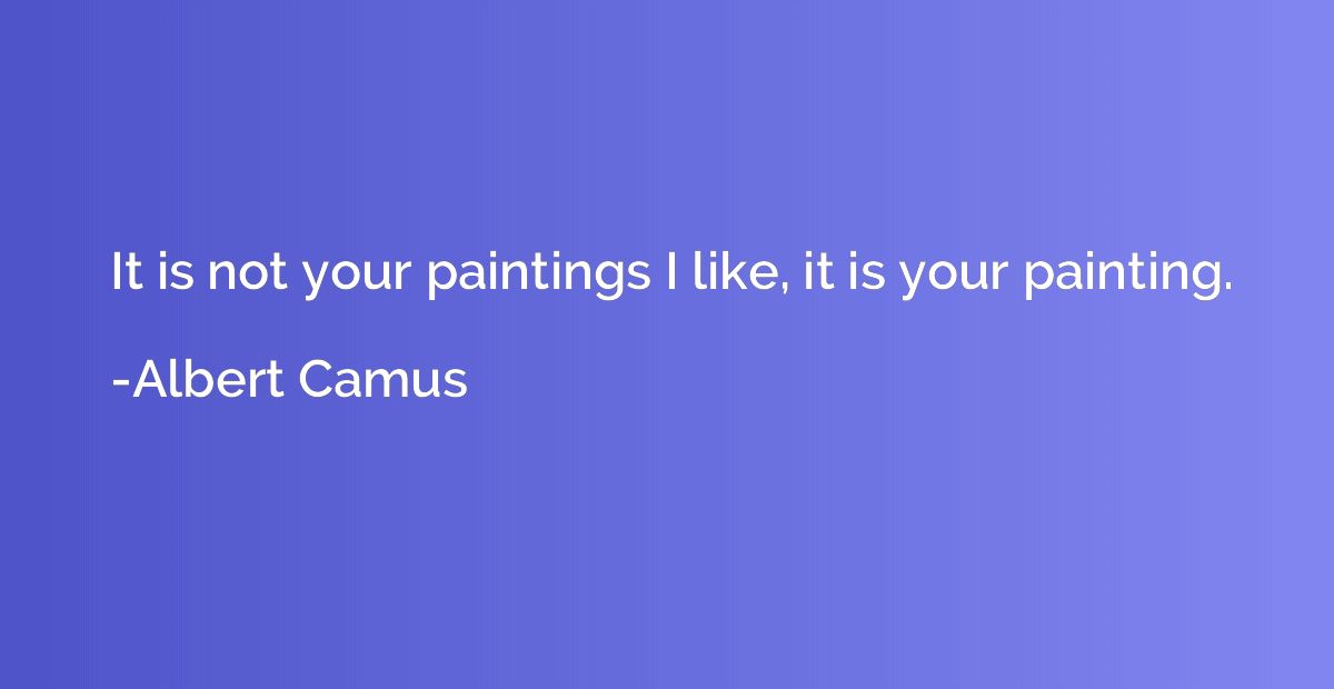It is not your paintings I like, it is your painting.