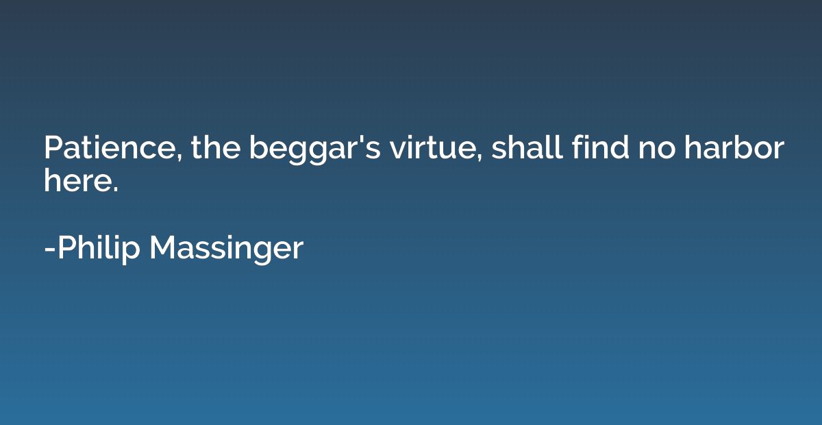 Patience, the beggar's virtue, shall find no harbor here.