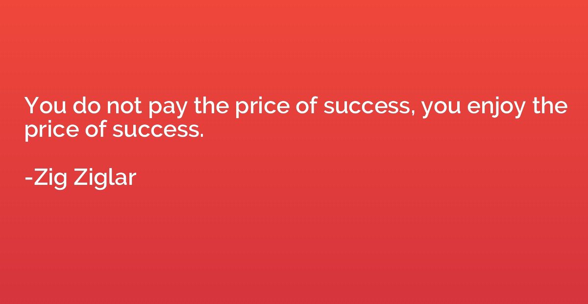 You do not pay the price of success, you enjoy the price of 