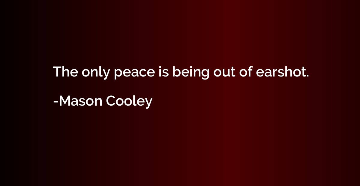 The only peace is being out of earshot.