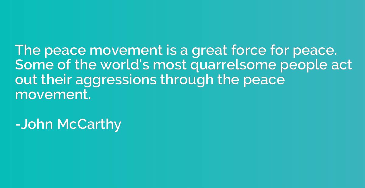 The peace movement is a great force for peace. Some of the w