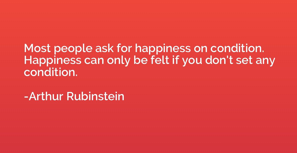 Most people ask for happiness on condition. Happiness can on