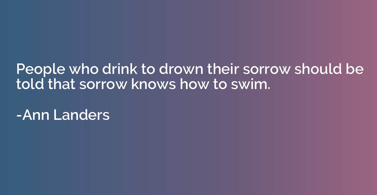 People who drink to drown their sorrow should be told that s