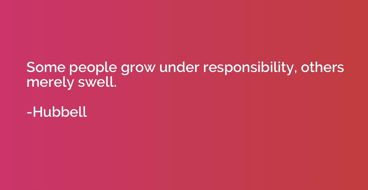 Some people grow under responsibility, others merely swell.