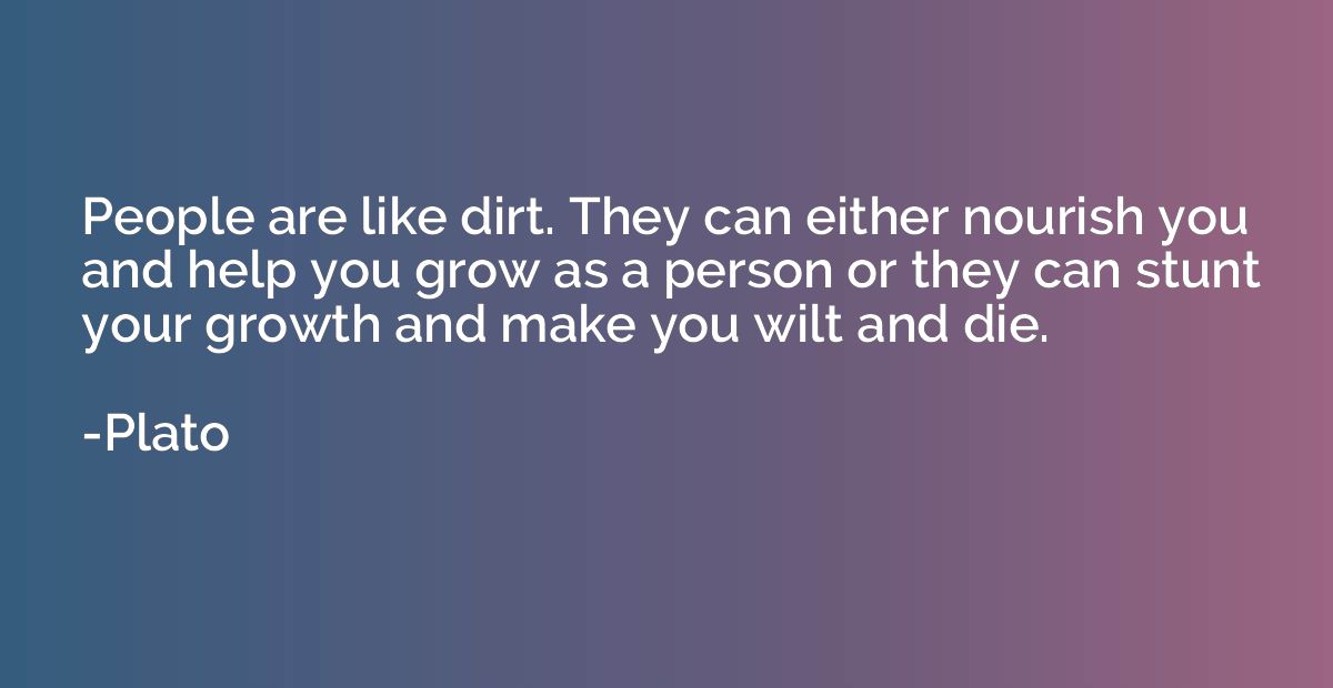 People are like dirt. They can either nourish you and help y