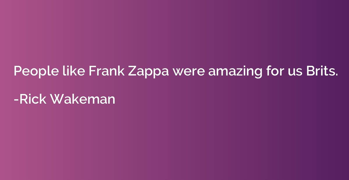 People like Frank Zappa were amazing for us Brits.