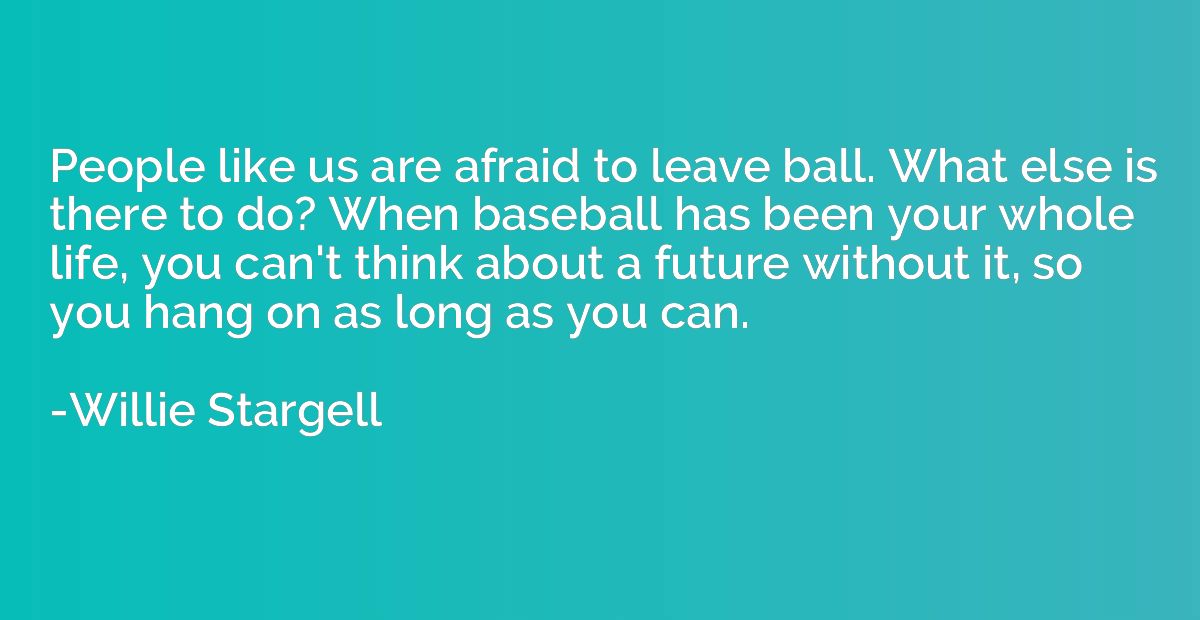 People like us are afraid to leave ball. What else is there 