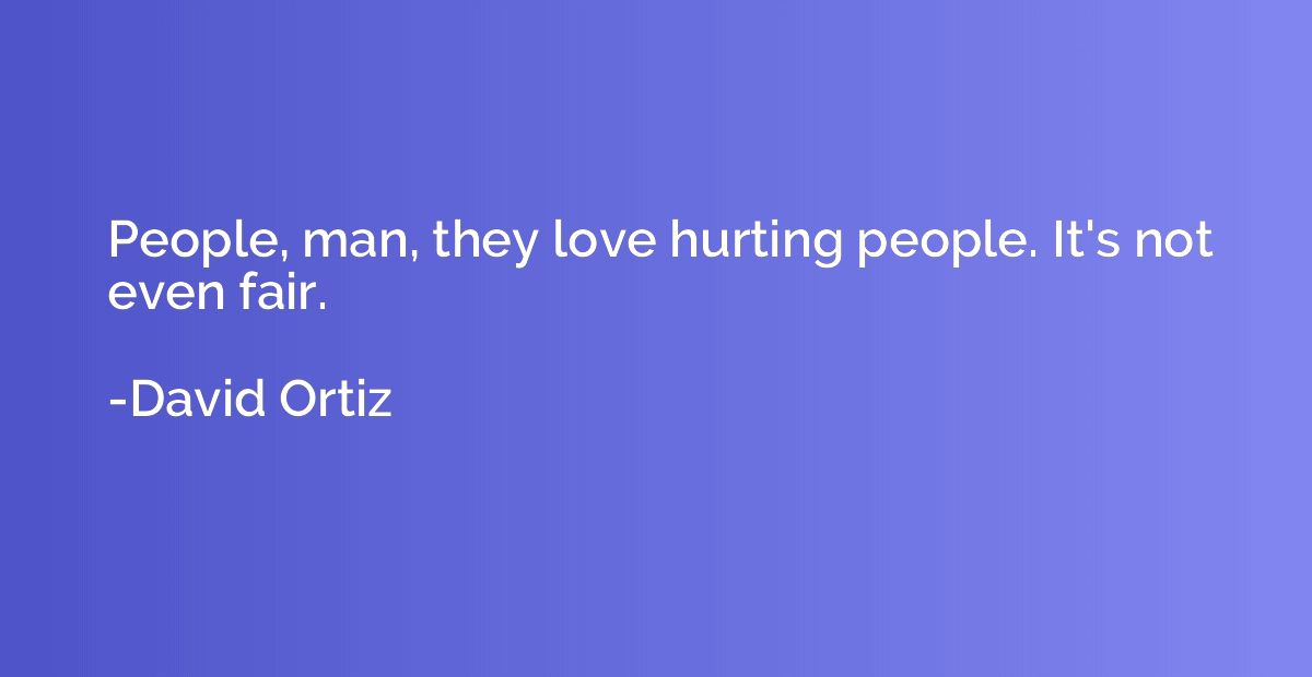 People, man, they love hurting people. It's not even fair.