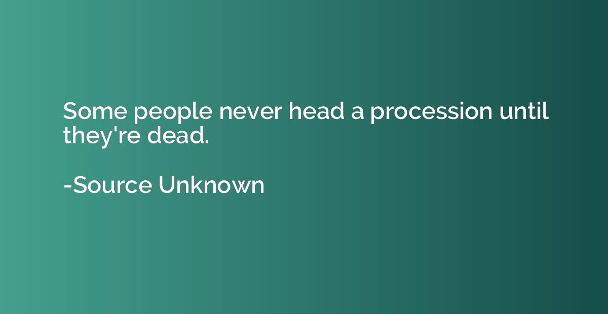 Some people never head a procession until they're dead.