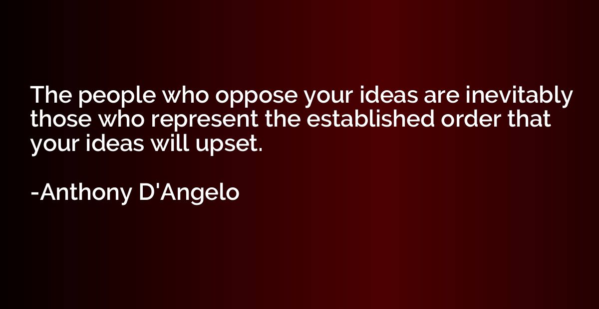 The people who oppose your ideas are inevitably those who re