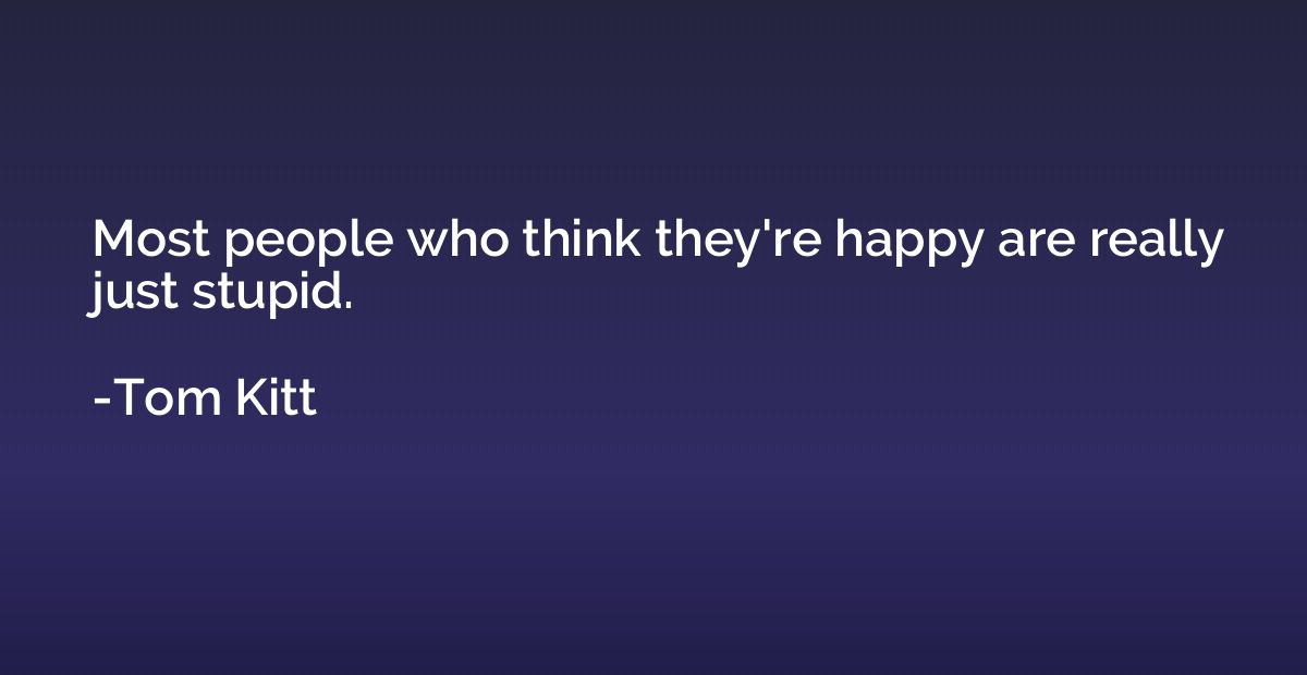 Most people who think they're happy are really just stupid.