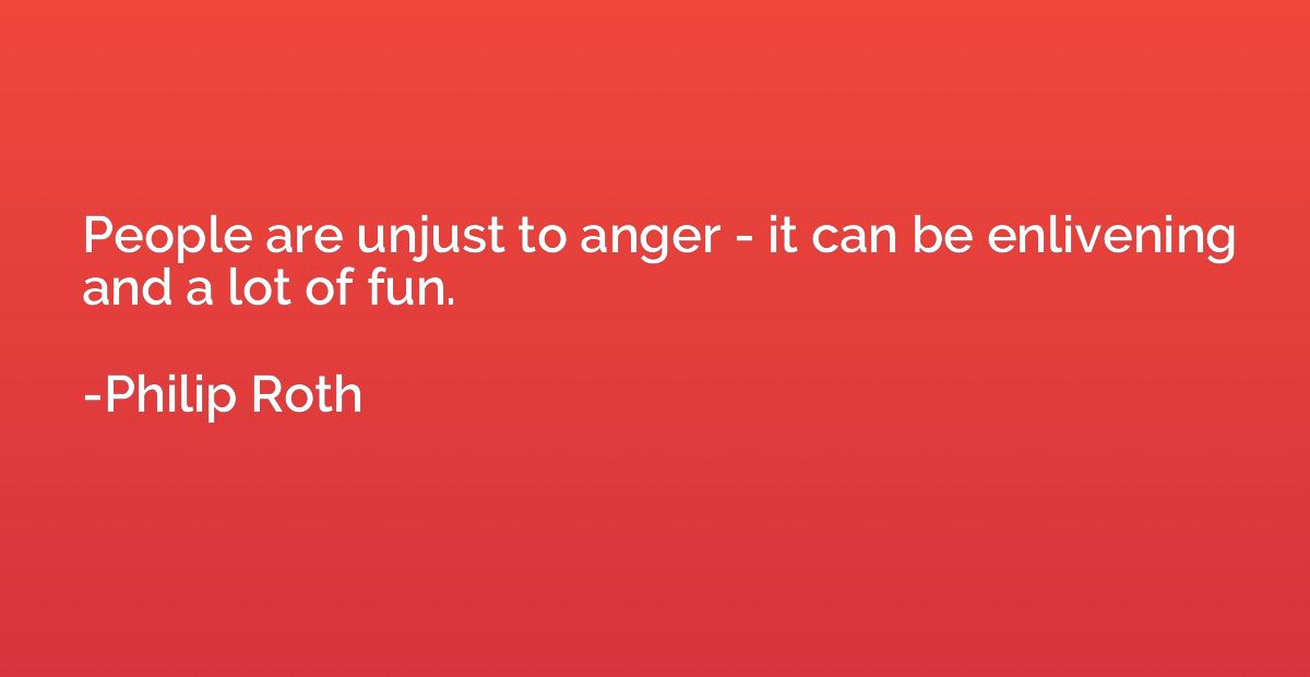 People are unjust to anger - it can be enlivening and a lot 