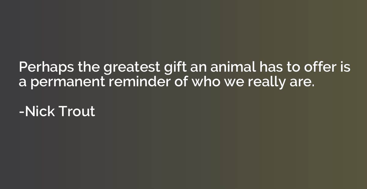 Perhaps the greatest gift an animal has to offer is a perman